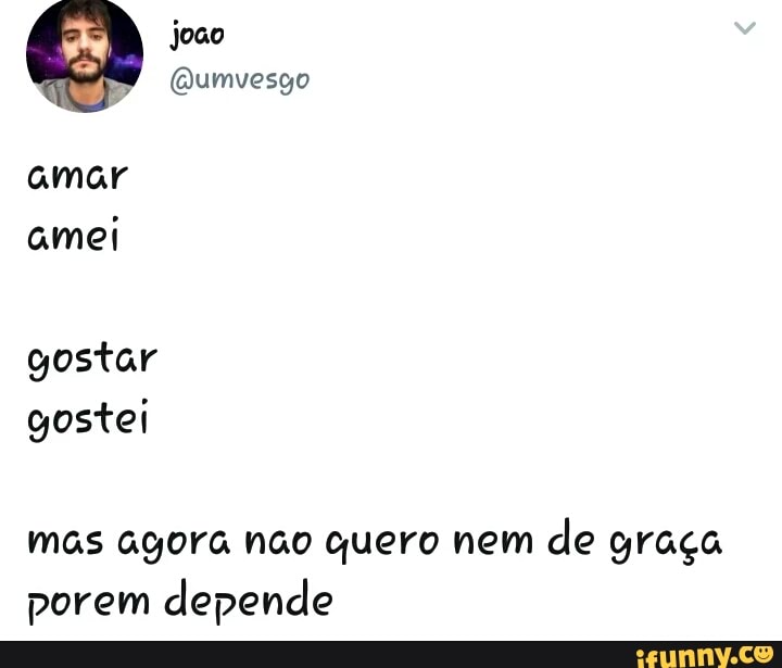 amar
amei
gostar
gostei
mas agora nao quero nem
de graca
porem depende