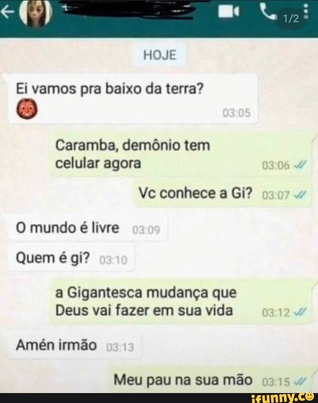 HOJE
Ei vamos pra baixo da terra?
Caramba, demônio tem celular agora
Vc conhece a Gi?
O mundo é livre
Quem é gi?
a Gigantesca mudança que
Deus vai fazer em sua vida
Amén irmão
Meu pau na sua mão
0315