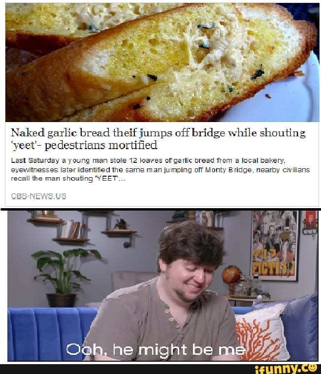 Naked garlic bread theif jumps off bridge while shouting
'yeet'- pedestrians mortified
Last Saturday young man stole 12 loaves of I eyewitnesses Iater identified the same man jumping off Monty ridge, nearby
recall the man shouting 'YEET...