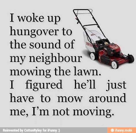 Iwokeup
Y
hungover to
the sound
of
my neighbour
mowing the lawn.
I figured hell just
have to mow around
me, I'm not moving.