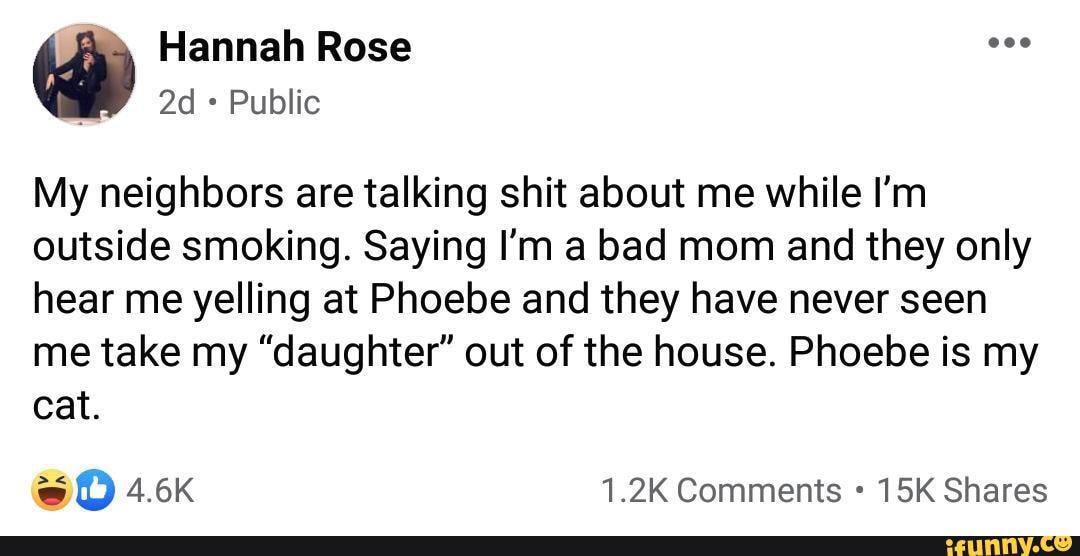 Hannah Rose
Public
My neighbors are talking shit about me while I'm outside smoking. Saying I'm a bad mom and they only hear me yelling at Phoebe and they have never seen me take my "daughter" out of the house. Phoebe is my cat.
1.2K Comments Shares