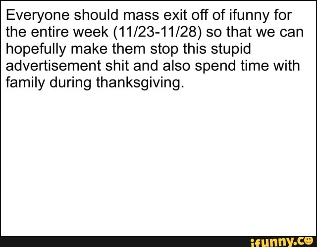 Everyone should mass exit off of ifunny for the entire week so that we can hopefully make them stop this stupid advertisement shit and also spend time with family during thanksgiving.