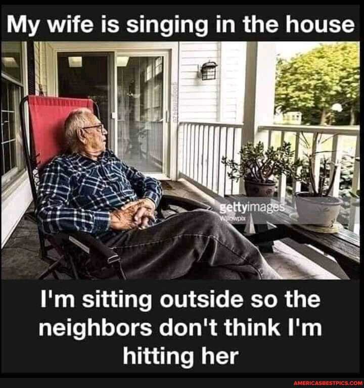 My wife is singing in the house
I'm sitting outside so the
neighbors don't think I'm hitting her