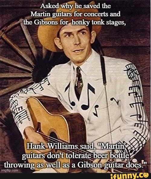 Asked why he saved the Martin guitars for concerts and the Gibsens for honky tonk stages, tank Williams said, "Martin guitars don't tolerate beer bottle throwing as well as a Gibson guitar does."