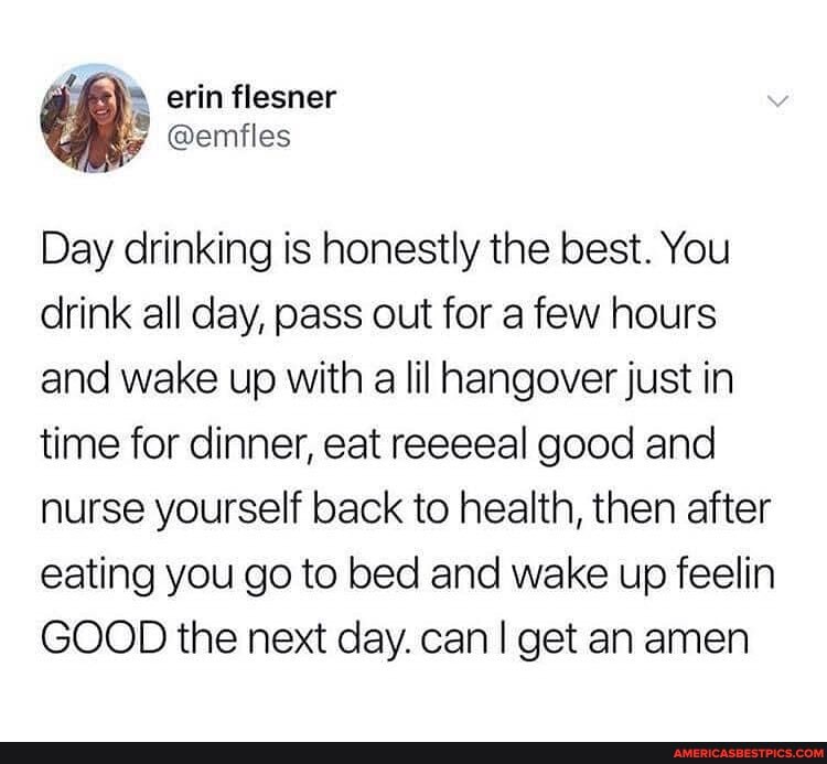 erin flesner
Day drinking is honestly the best. You drink all day, pass out for a few hours and wake up with a lil hangover just in time for dinner, eat reeeeal good and nurse yourself back to health, then after eating you go to bed and wake up feelin
GOOD the next day. can I get an amen