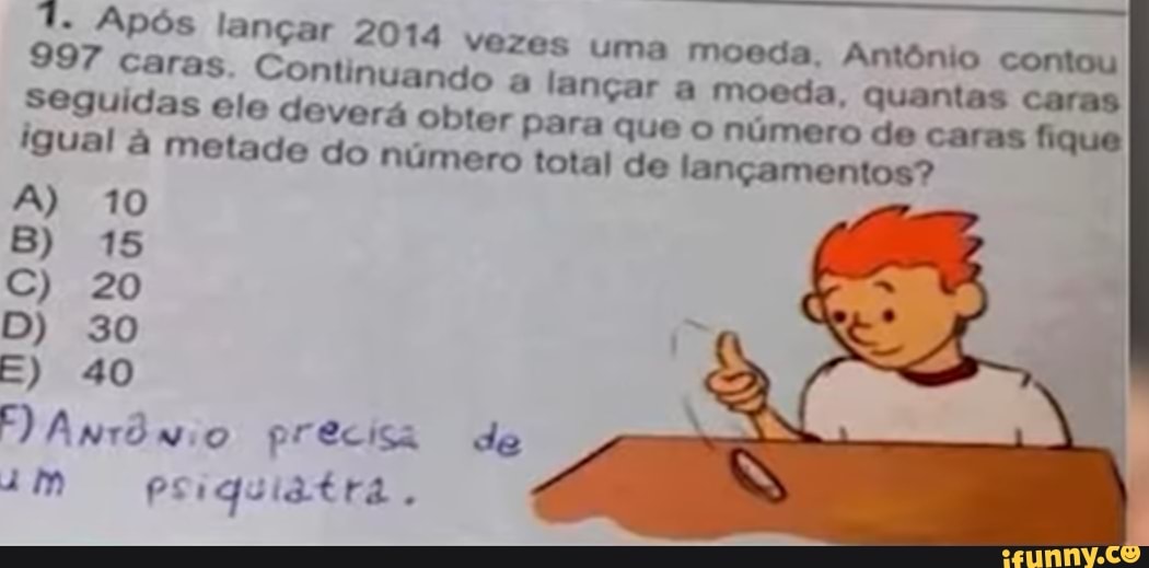 7. Após lançar 2014 Vezes uma moeda, Antônio contou
997 caras. Continuando a lançar a moeda, quantas caras
Seguidas ele deverá obter para que o número de caras fique igual à metade do número total de lançamentos?
A) 10
E) 40
E) Antônio precisa de
Psiquiatra,