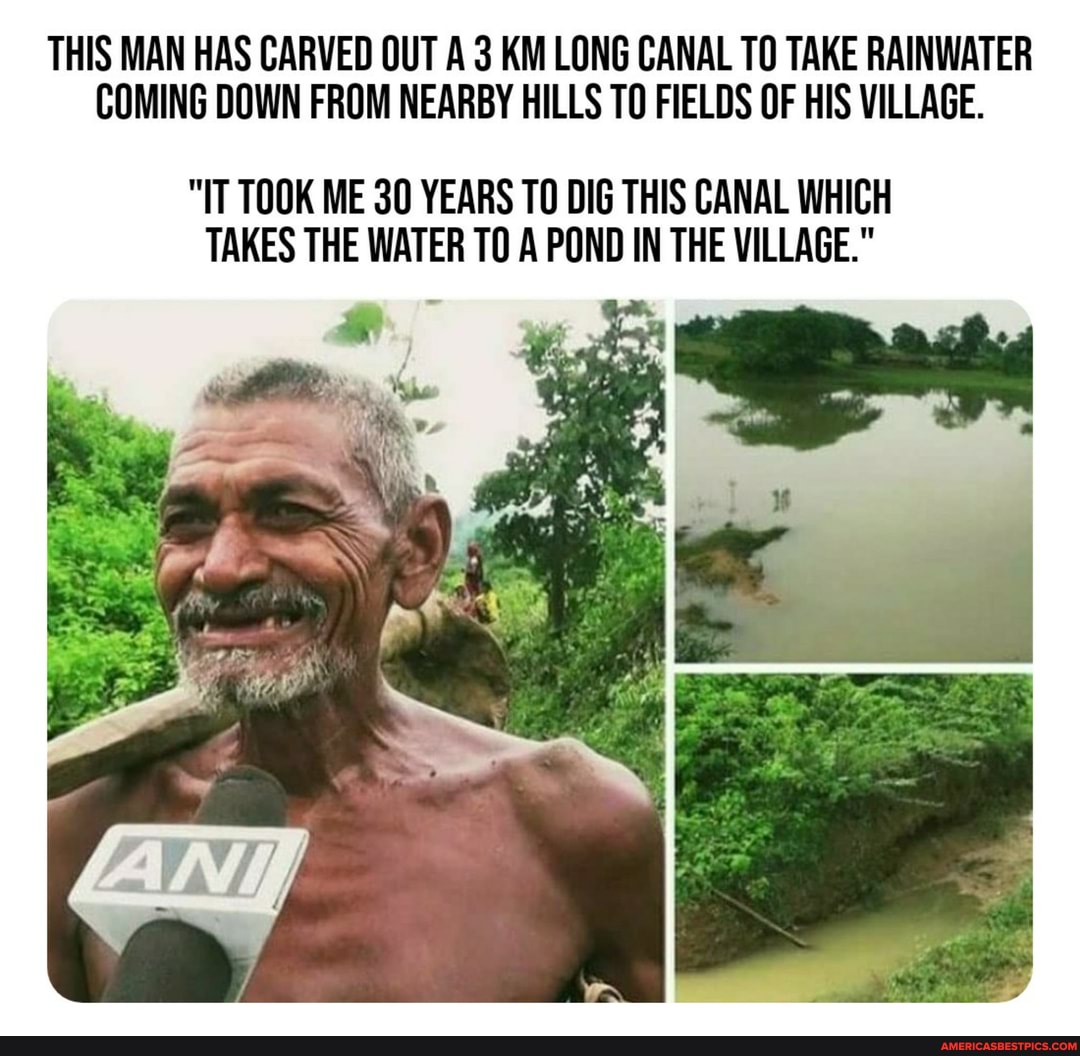 THIS MAN HAS CARVED OUT A 3 KM LONG CANAL TO TAKE RAINWATER COMING DOWN FROM NEARBY HILLS TO FIELDS OF HIS VILLAGE.
"IT TOOK ME 30 YEARS TO DIG THIS CANAL WHICH TAKES THE WATER TO A POND IN THE VILLAGE."