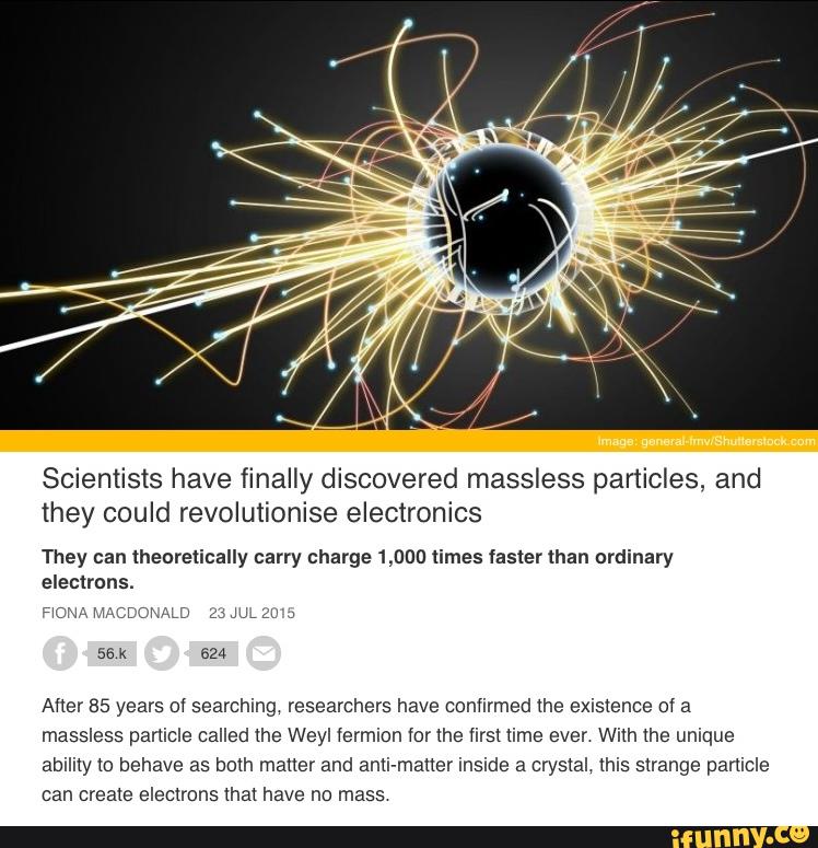 Scientists have finally discovered massless particles, and
they could revolutionise electronics
They can theoretically carry charge 1,000 times faster than ordinary
electrons.
:mr-m MACDCMLD zwmzu J
56 k 624
Auer 85 years ol searching. researchers have confirmed the exis(ence 01 a
massless particle called the Weyl íermion (or (he first time ever With the unique
ability to behave as both matter and anli-maner inside a crys(aI, this sxrange particle
can area(e electrons (ha! have no mass