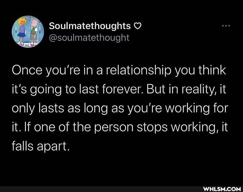 Soulmatethoughts
Once you're in a relationship you think it's going to last forever. But in reality, it only lasts as long as you're working for it. If one of the person stops working, it falls apart.