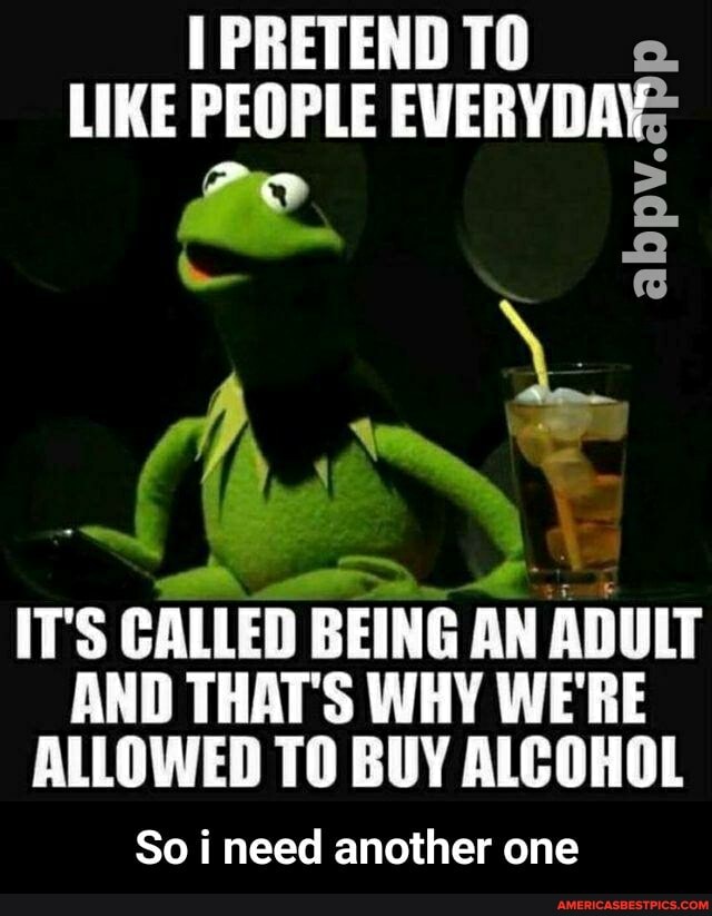 IPRETENDTO
LIKE PEOPLE EVERYDAY;
IT'S CALLED BEING AN ADULT AND THAT'S WHY WE'RE ALLOWED TO BUY ALCOHOL
So i need another one