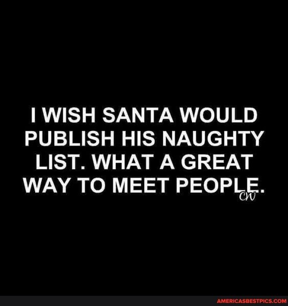 WISH SANTA WOULD PUBLISH HIS NAUGHTY
LIST. WHAT A GREAT WAY TO MEET PEOPLE.