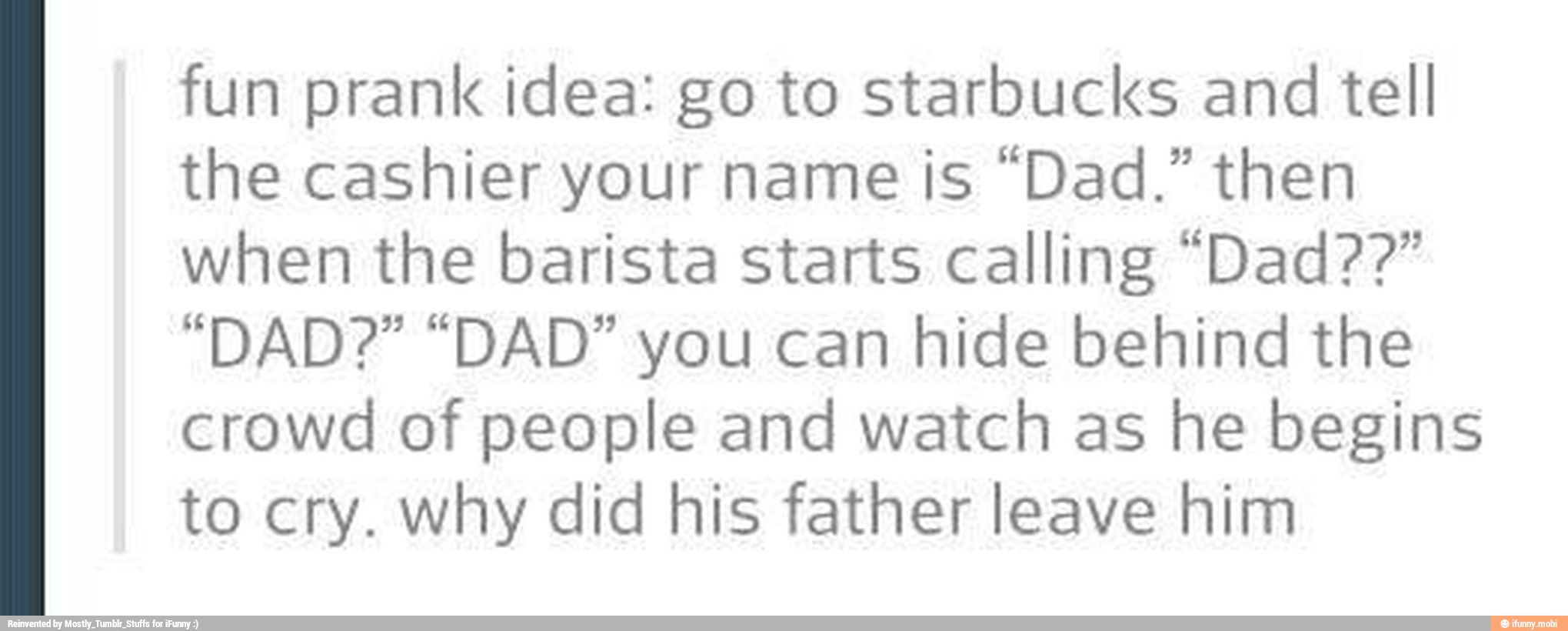 fun prank idea: go to starbucks and tell
the cashier your name is "Dad." then
when the barista starts calling "Dad??"
"DAD?" "DAD" you can hide behind the
crowd of people and watch as he begins
to cry. why did his father leave him