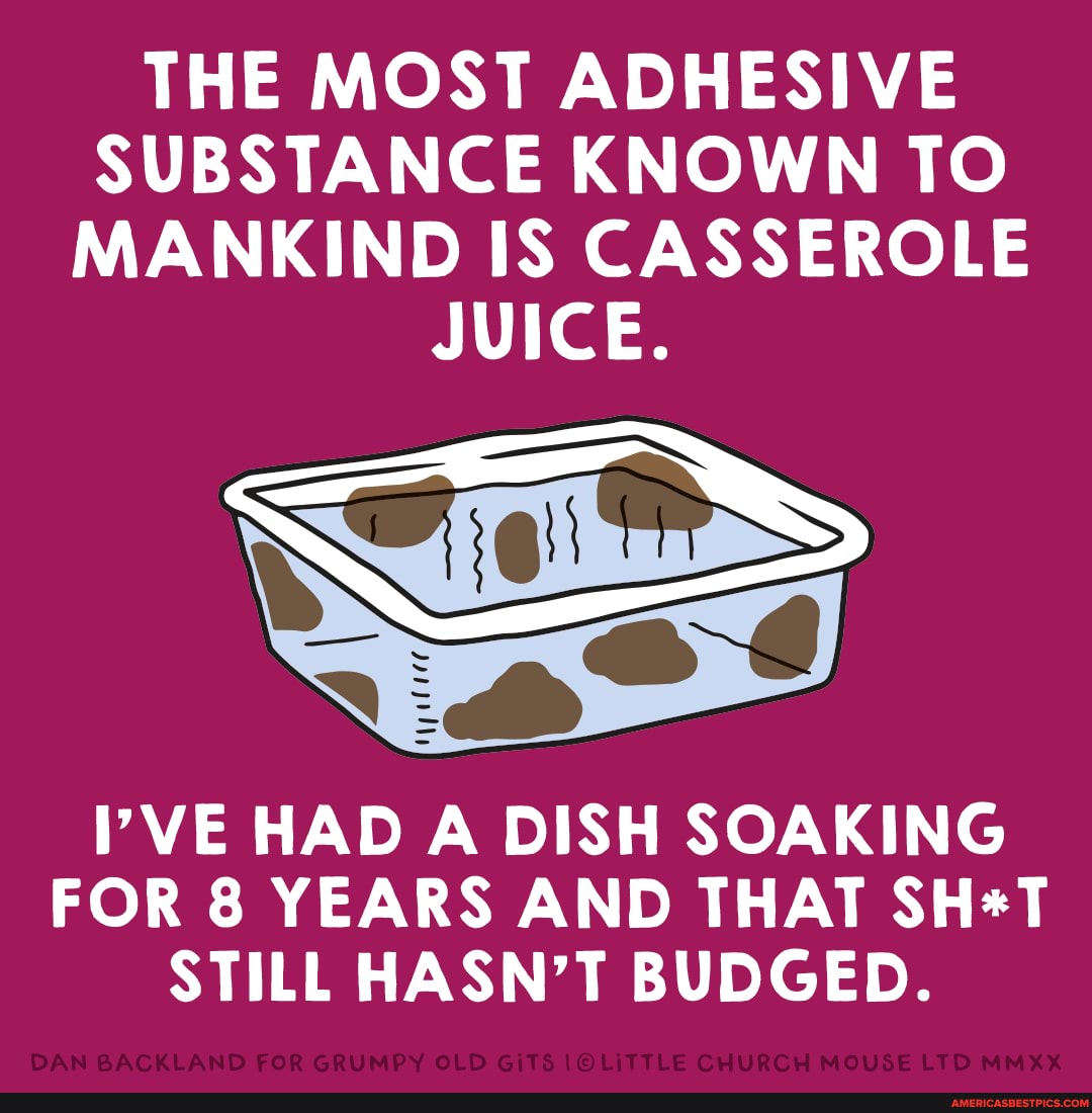 THE MOST ADHESIVE SUBSTANCE KNOWN TO MANKIND IS CASSEROLE
JUICE.
VE HAD A DISH SOAKING FOR 8 YEARS AND THAT STILL HASN'T BUDGED.