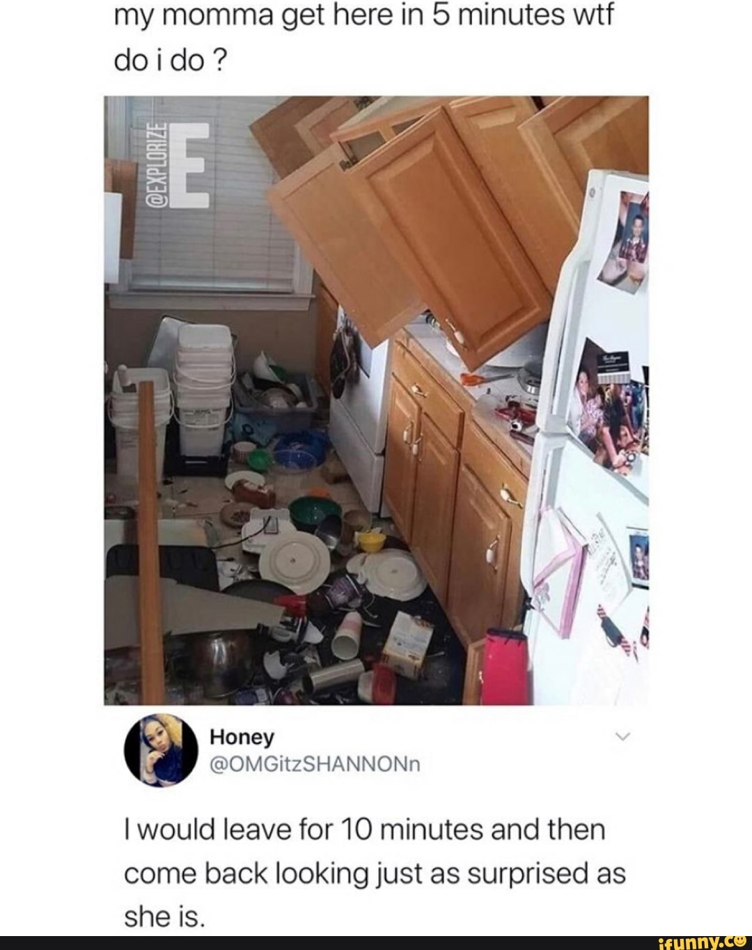 my momma get here in 5 minutes wtf
doido?
I would leave for 10 minutes and then
come back looking just as surprised as
she is.