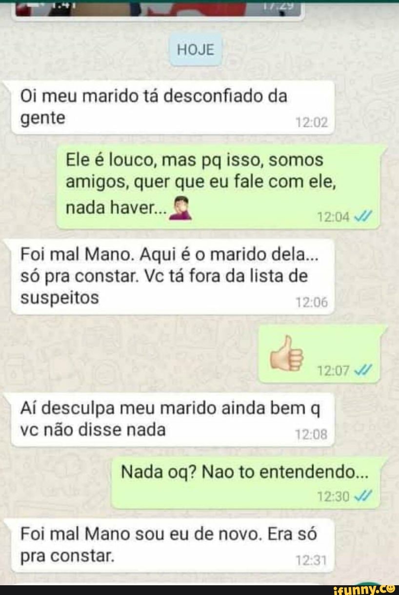 Oi meu marido tá desconfiado da
gente
Ele é louco, mas pq isso, somos
amigos, quer que eu fale com ele,
ef nada haver...
a
Foi mal Mano. Aqui é o marido dela...
só pra constar. Vc tá fora da lista de
suspeitos
Ai desculpa meu marido ainda bem q
ve nao disse nada
Nada oq? Nao to entendendo...
Foi mal Mano sou eu de novo. Era só
pra constar.