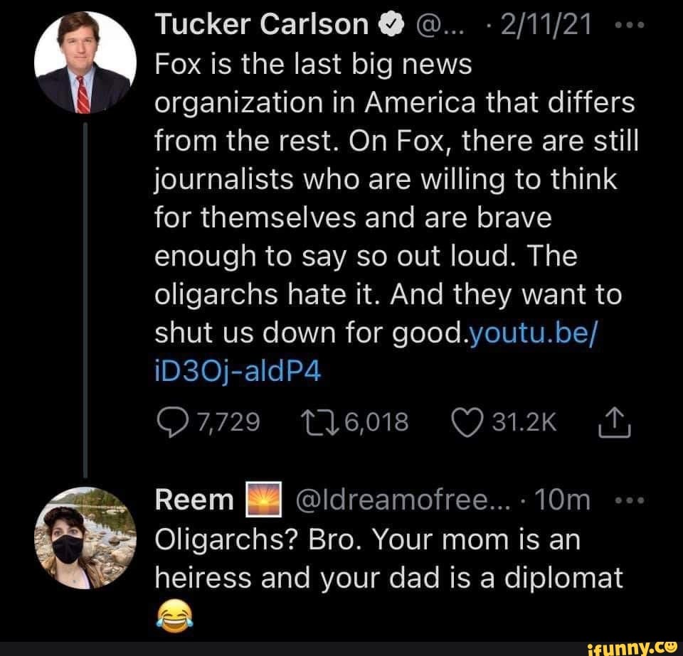 Tucker Carlson @
Fox is the last big news organization in America that differs
from the rest. On Fox, there are still journalists who are willing to think for themselves and are brave enough to say so out loud. The oligarchs hate it. And they want to shut us down for good.youtu.be/ iD3Oj-aldP4
O7,729
Reem @ldreamofree...-10m
Oligarchs? Bro. Your mom is an heiress and your dad is a diplomat