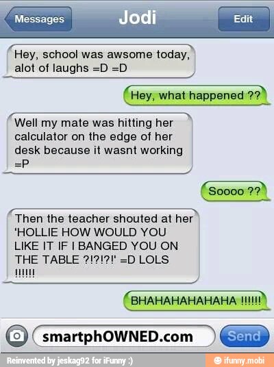 E alot of laughs =D =D
Well my mate was hitting her
calculator on the edge of her
desk because it wasnt working
Then the teacher shouted at her
'HOLLIE HOW WOULD YOU
LIKE IT IF I BANGED YOU ON
um
O smartphOWNED.com