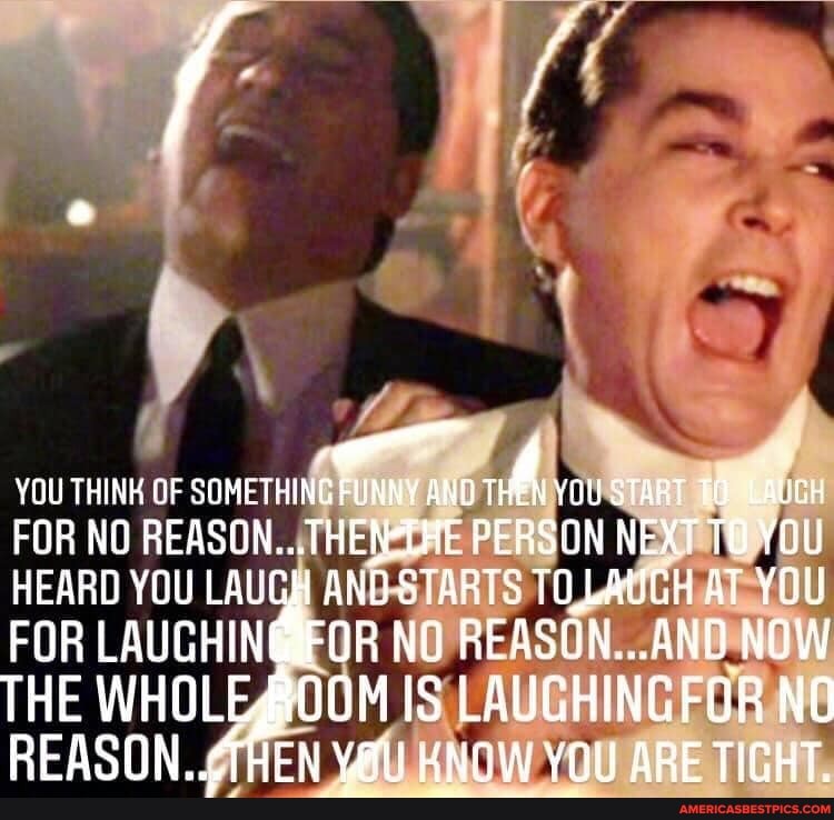 YOU THINK OF SOMETHING FUNNY YOU START TO.
FOR NO REASON... THE PERSON NEXT TO YOU HEARD YOU LAUGH ANG STARTS TOLAUCH AT YOU FOR LAUGHIN NO REASON...AND NOW THE WHOLEAOOM IS LAUGHINGFOR NO REASON AGEN ORE TICHT