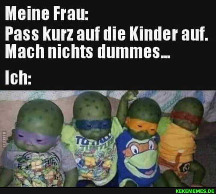 Meine Frau:
Pass kurz auf die Kinder auf.
Mach nichts dummes...
Ich: