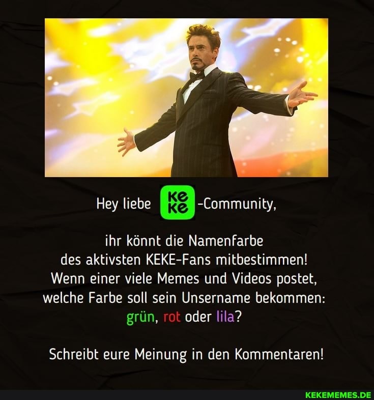 Hey liebe kg
ihr könnt die Namenfarbe des aktivsten KEKE-Fans mitbestimmen!
Wenn einer viele Memes und Videos postet, welche Farbe soll sein Unsername bekommen: grün, rot oder lila?
Schreibt eure Meinung in den Kommentaren!
