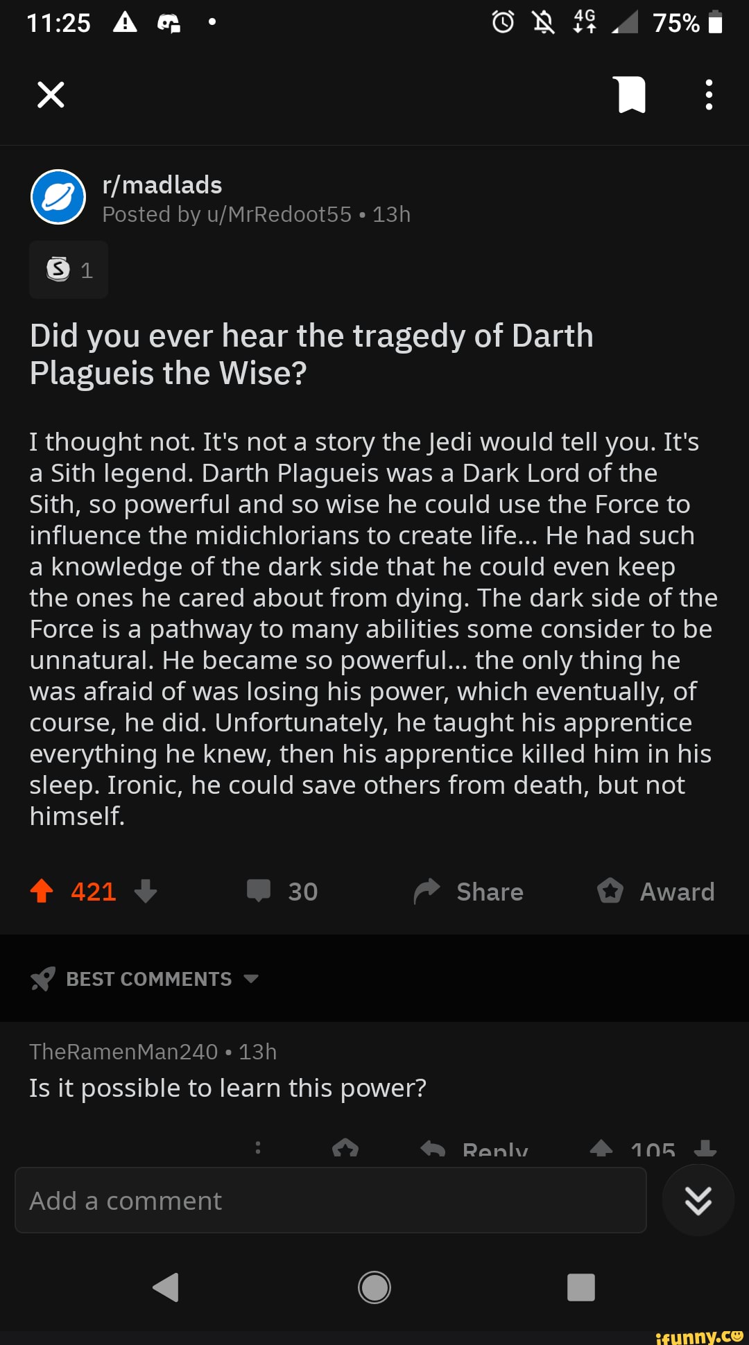 Did you ever hear the tragedy of Darth
Plagueis the Wise?
I thought not. It's not a story the Jedi would tell you. It's
a Sith legend. Darth Plagueis was a Dark Lord of the
Sith, so powerful and so wise he could use the Force to
influence the midichlorians to create life... He had such
a knowledge of the dark side that he could even keep
the ones he cared about from dying. The dark side of the
Force is a pathway to many abilities some consider to be
unnatural. He became so powerful... the only thing he
was afraid of was losing his power, which eventually, of
course, he did. Unfortunately, he taught his apprentice
everything he knew, then his apprentice killed him in his
sleep. Ironic, he could save others from death, but not