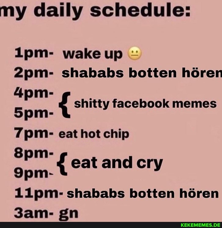 my daily schedule:
ipm- wake up
shababs botten hGren shitty facebook memes eat hot chip eat and cry
11pm.- shababs botten hren on
{ shitty facebook memes
{ eat and cry