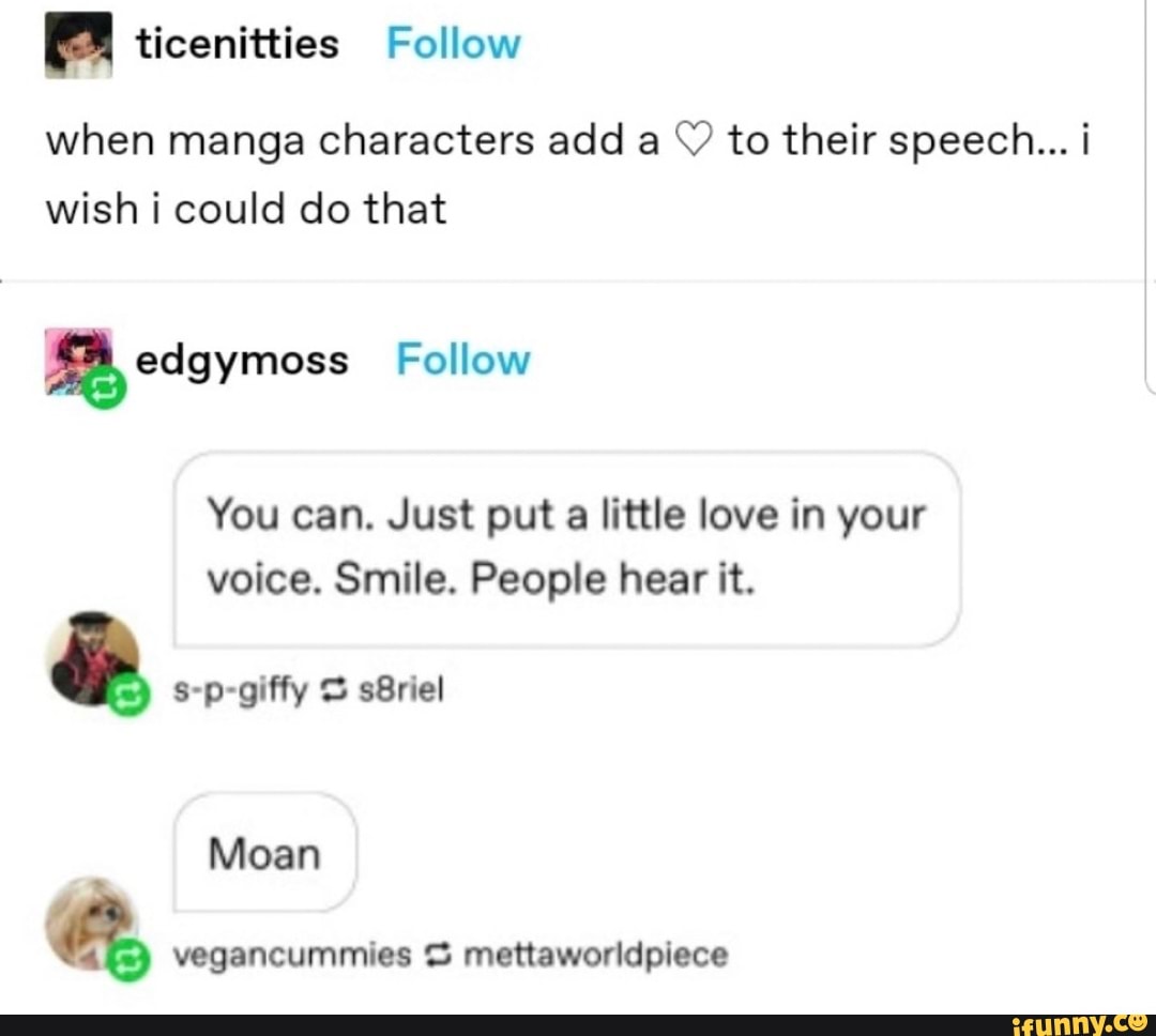 ticenitties Follow
when manga characters add a to their speech... i wish i could do that
edgymoss Follow
You can. Just put a little love in your voice. Smile. People hear it.
8-p-giffy sBriel
Moan
vegancummies mettaworldpiece
