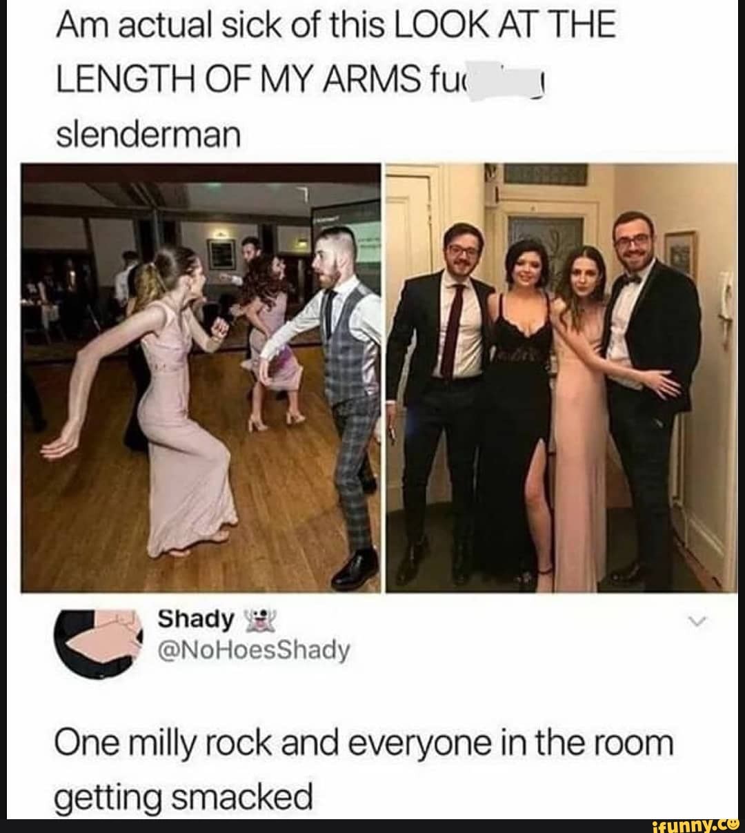 Am actual sick of this LOOK AT THE LENGTH OF MY ARMS fuc slenderman
One milly rock and everyone in the room
aetting emacked
