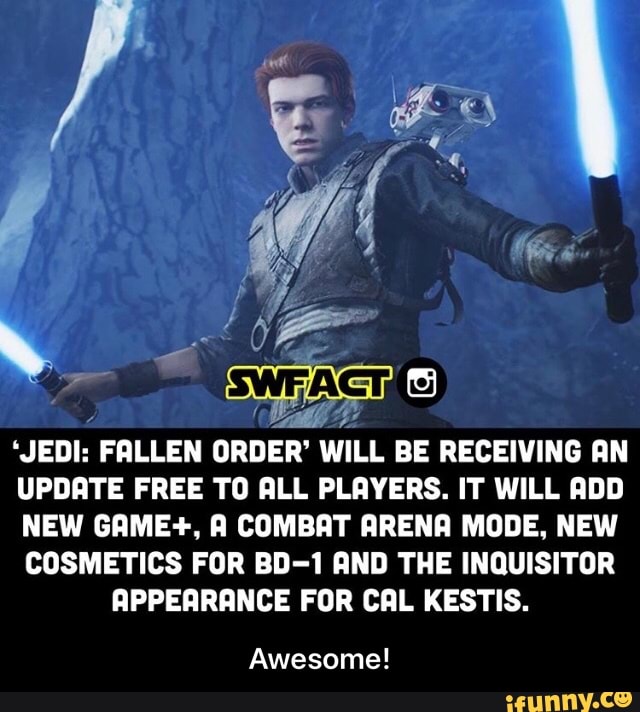 aah
"JEDI: FALLEN
ORDER' WILL BE RECEIVING AN
UPDATE FREE TO ALL PLAYERS. IT WILL ADD
NEW GAME+, A COMBAT ARENA MODE, NEW
COSMETICS FOR BD-1 AND THE INQUISITOR
APPEARANCE FOR CAL KESTIS.
Awesome! - Awesome!