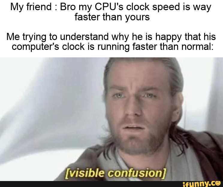 My friend Bro my CPU's clock speed is way faster than yours Me trying