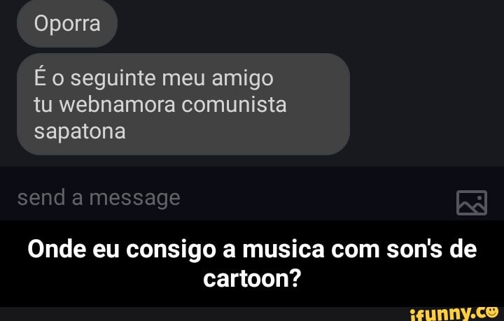 Oporra
É o seguinte meu amigo
tu webnamora comunista
sapatona
Onde eu consigo a musica com son's de
cartoon? - Onde eu consigo a musica com son's de cartoon?