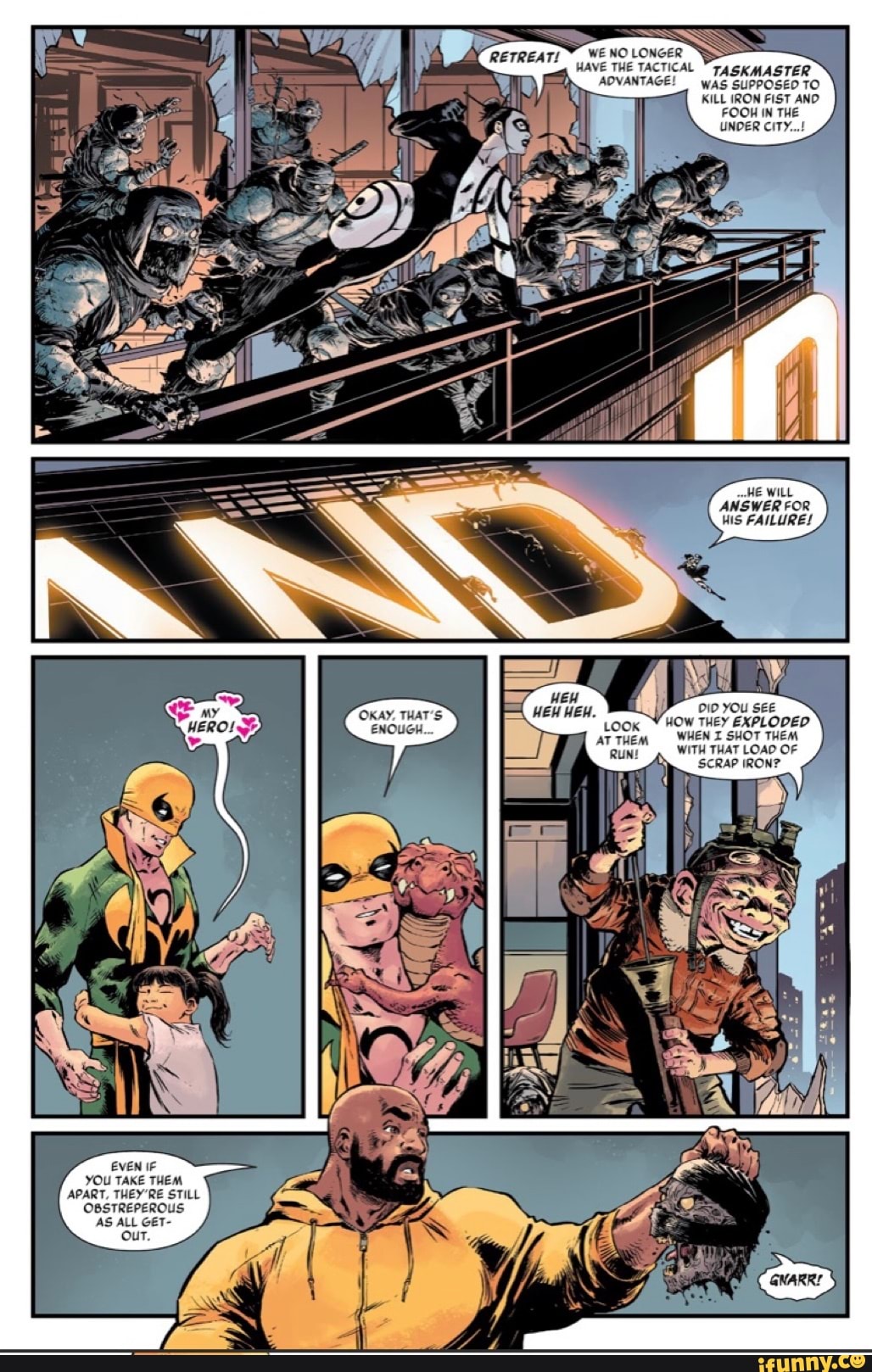 WE NO LONGER HAVE THE TACTICAL TASKMASTER ADVANTAGE! WAS SUPPOSED TO KILL IRON FIST AND FOOH IN THE UNDER CITY...!
FAILURES
DID YOU SEE
WHEN I SHOT THEM WITH THAT LOAD OF SCRAP IRON?
EVEN IF YOU TAKE THEM APART, THEY'RE STILL OBSTREPEROUS AS ALL GET-