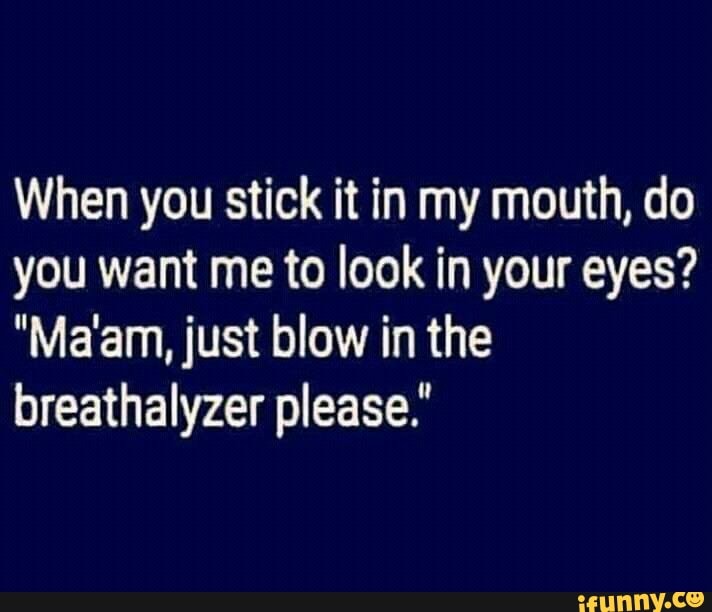 When you stick it in my mouth, do you want me to look in your eyes?
"Ma'am, just blow in the breathalyzer please."