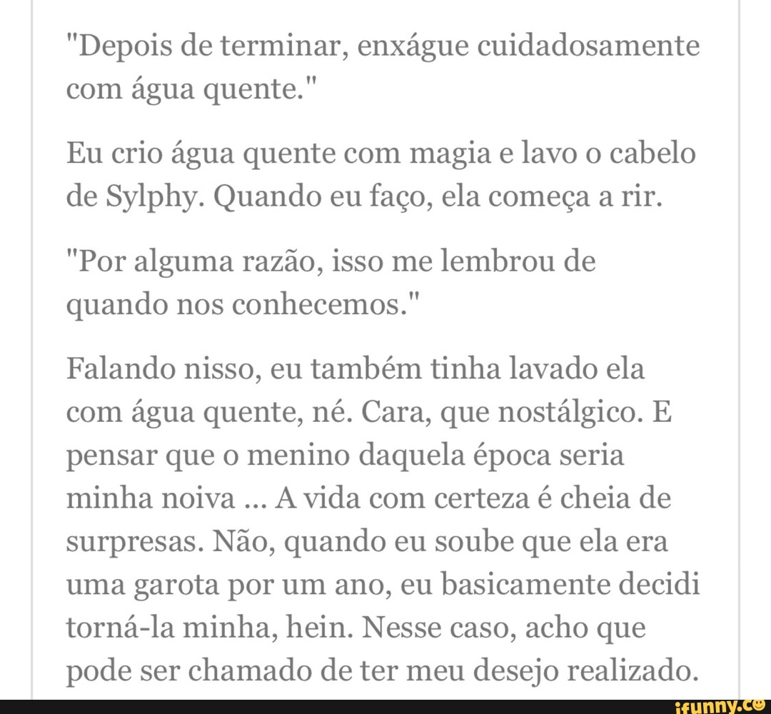"Depois de terminar, enxágue cuidadosamente com água quente."
Eu crio água quente com magia e lavo o cabelo de Sylphy. Quando eu faço, ela começa a rir.
"Por alguma razão, isso me lembrou de quando nos conhecemos."
Falando nisso, eu também tinha lavado ela com água quente, né. Cara, que nostálgico. E pensar que o menino daquela época seria minha noiva vida com certeza é cheia de surpresas. Não, quando eu soube que ela era uma garota por um ano, eu basicamente decidi torná-la minha, hein. Nesse caso, acho que pode ser chamado de ter meu desejo realizado.