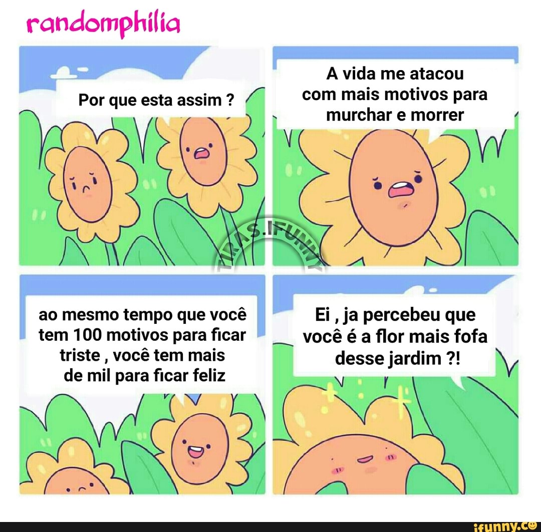 randomphilia
A vida me atacou
Por que esta assim? Z com mais motivos para
murchar e morrer 4
ao mesmo tempo que vocé Ei, ja percebeu que
tem 100 motivos paraficar
vocé é
a
flor mais fofa
triste
vocé tem mais desse jardim de mil para ficar feliz
Nato