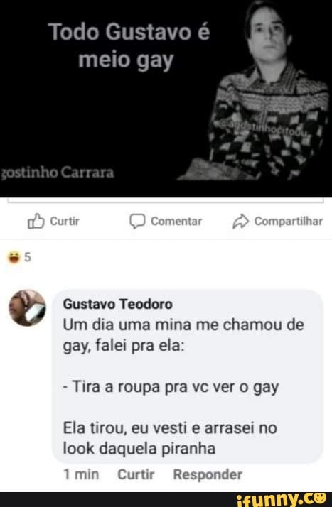 Todo Gustavo é
meio gay Gustavo Teodoro
Um dia uma mina me chamou de
gay, falei pra ela
Tira a roupa pra vc ver o gay
Ela tirou, eu vesti e arrasei no
look daquela piranha
mir Curtir Responder