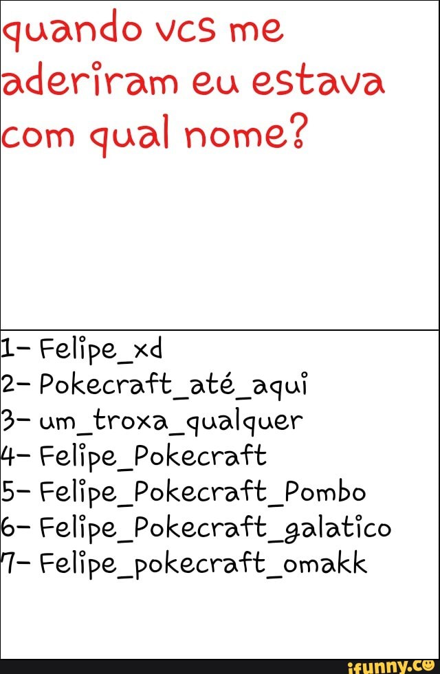 quando vcs me
aderiram eu estava
com
qual nome?
1- Felipe xd
2- Pokecraft até aqui
troxa qualquer
4- Felipe Pokecraft
5- Felipe Pokecraft Pombo
6- Felipe Pokecraft galatico
T- Felipe pokecraft omakk