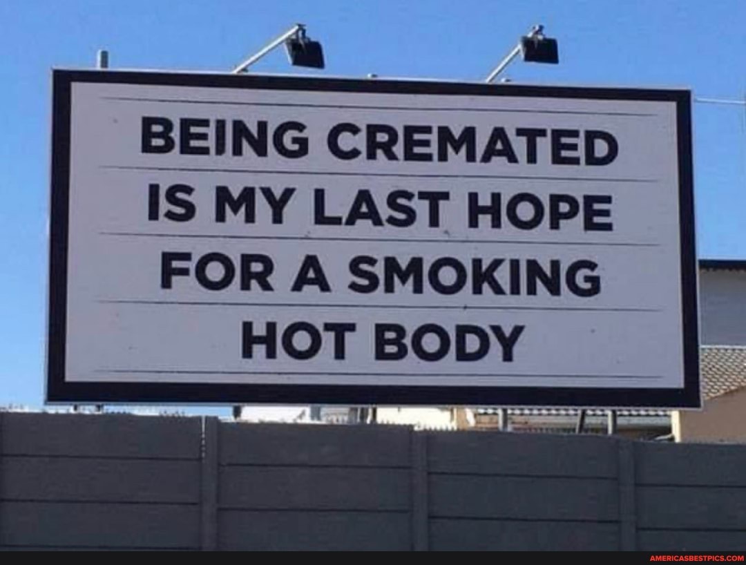 BEING C! ING ING CREMATED IS MY LAST HOPE FOR A SMOKING
_ HOT BODY
