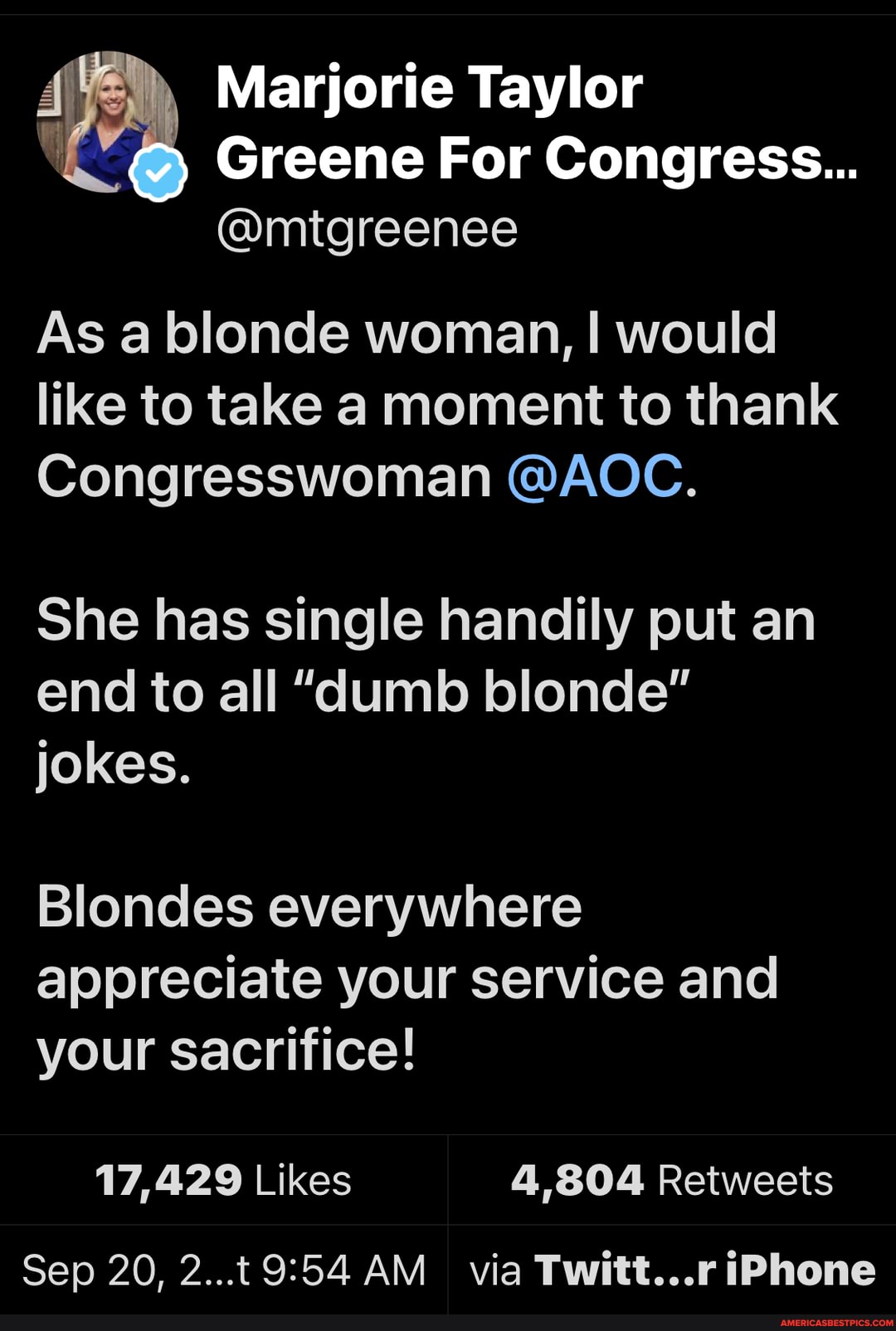 Marjorie Taylor
Greene For Congress...
@mtgreenee
As a blonde woman, I would like to take a moment to thank
Congresswoman @AOC.
She has single handily put an end to all "dumb blonde" jokes.
Blondes everywhere appreciate your service and your sacrifice!
Sep 20, AM via Twitt...r iPhone
