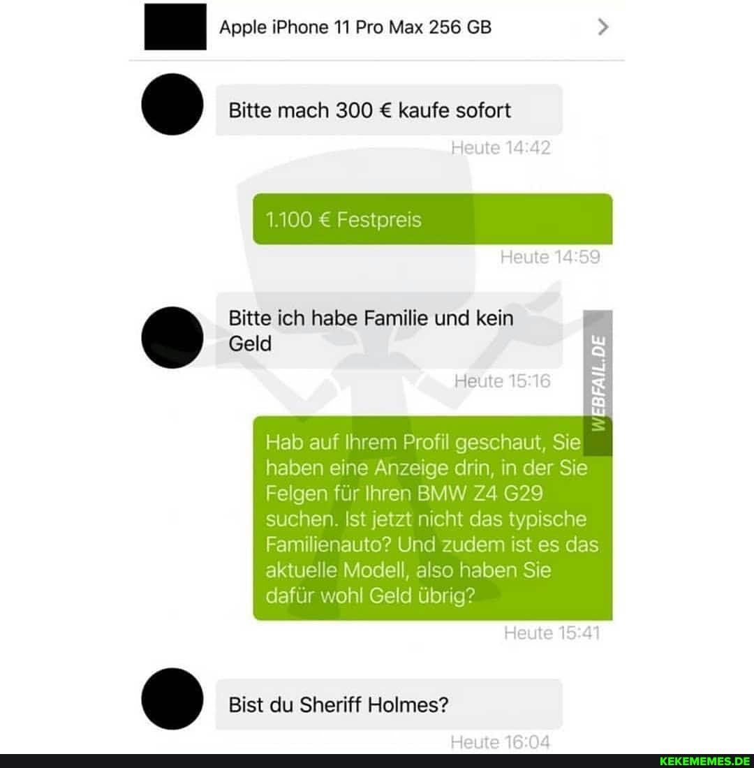 Apple iPhone 11 Pro Max 256 GB
Bitte mach 300 kaufe sofort
Heute
1.100 Festpreis
Heute
Bitte ich habe Familie und kein
Geld
Heute 15
EBFAIL.DE
Hab auf Ihrem Profil geschaut, Sie haben eine Anzeige drin, in der Sie
Felgen für Ihren BMW 629
suchen. Ist jetzt nicht das typische
Familie Und zudem ist es das aktuelle Modell, also haben Sie dafür wohl Geld übrig?
Heute
Bist du Sheriff Helmes?