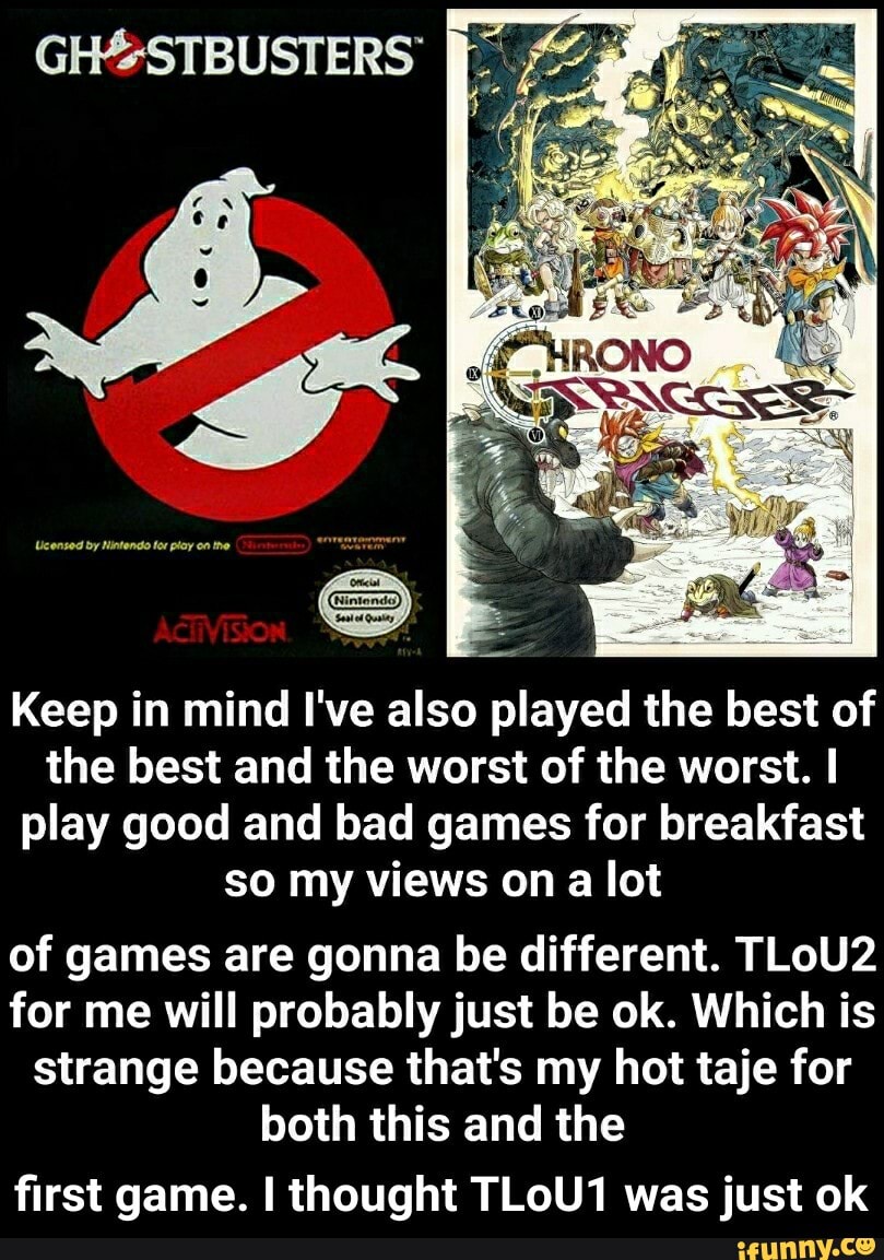 Keep in mind I've also played the best of
the best and the worst of the worst. I
play good and bad games for breakfast
so my views on a lot
of games are gonna be different. TLoU2
for me will probably just be ok. Which is
strange because that's my hot taje for
both this and the
first game. I thought TLoU1 was just ok - first game. I thought TLoU1 was just ok