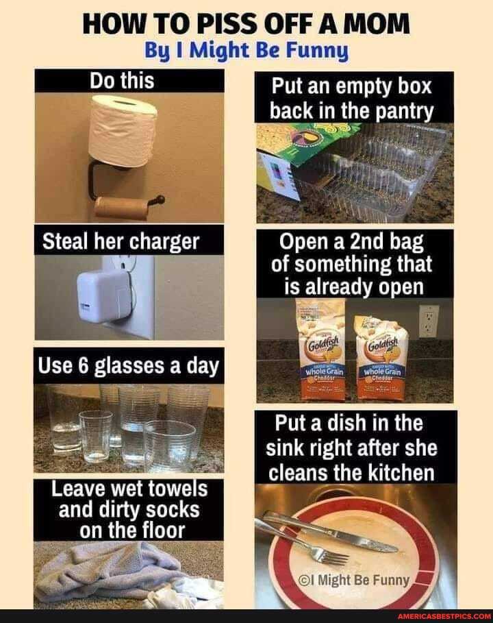 HOW TO PISS OFF AMOM By I Might Be Funny
Do this
Put an empty box back in the pantry
Steal her charger
Use [Use glasses day
Open a bag of something that is already open
Put a dish in the sink right after she cleans the kitchen
Leave wet towels is and dirty socks on the floor
Wo! mig
Be funny