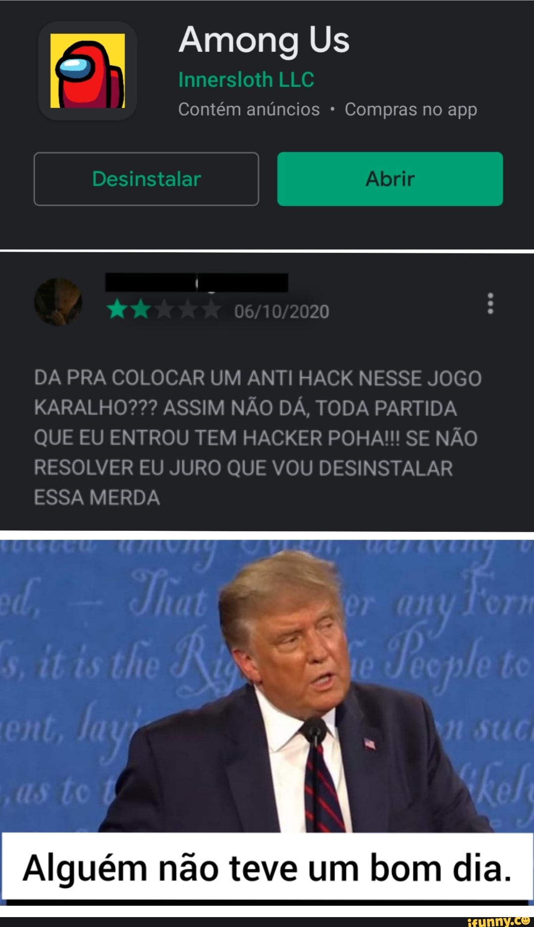 Among Us
I Desinstalar I I
Innersloth LLC Contém anúncios * Compras no app
20
DA PRA COLOCAR UM ANTI HACK NESSE JOGO KARALHO??? ASSIM NÃO DÁ, TODA PARTIDA QUE EU ENTROU TEM HACKER POHA!!! SE NÃO RESOLVER EU JURO QUE VOU DESINSTALAR ESSA MERDA
Alguém não teve um bom dia.