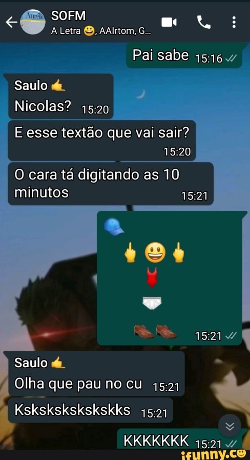 SOFM :
A Letra AAlrtom, G...
Pai sabe
Saulo de
Nicolas?
E esse textão que vai sair?
O cara tá digitando as 10 minutos
5217 (
Saulo de.
Olha que pau no cu
Kskskskskskskks
1521
KKKKKKK 15217