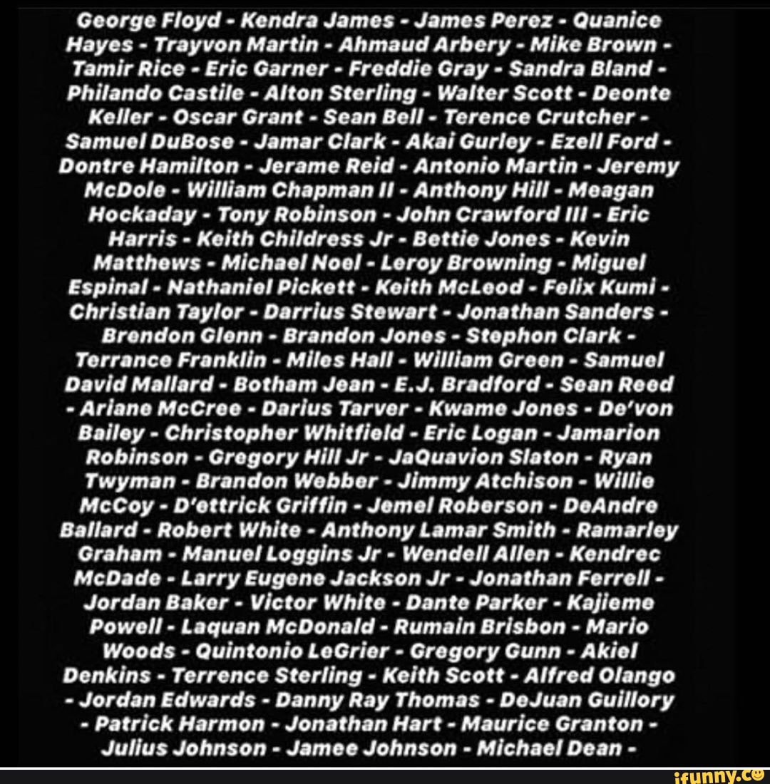 George Floyd - Kendra James - James Perez - Quanice
Hayes - Trayvon Martin - Ahmaud Arbery - Mike Brown -
Tamir Rice - Eric Garner - Freddie Gray - Sandra Bland -
Philando Castile - Alton Sterling - Walter Scott - Deonte
Keller - Oscar Grant - Sean Bell - Terence Crutcher -
Samuel DuBose - Jamar Clark - Akai Gurley - Ezell Ford -
Dontre Hamilton - Jerame Reid - Antonio Martin - Jeremy
McDole - William Chapman - Anthony Hill - Meagan
Hockaday - Tony Robinson - John Crawford Ill - Eric
Harris - Keith Childress Jr - Bettie Jones - Kevin
Matthews - Michael Noel - Leroy Browning - Miguel
Espinal - Nathaniel Pickett - Keith McLeod - Felix Kumi
Christian Taylor - Darrius Stewart - Jonathan Sanders -
Brendon Glenn - Brandon Jones - Stephon Clark -
Terrance Franklin - Miles Hall - William Green - Samuel
David Mallard - Botham Jean - E.J. Bradford - Sean Reed
- Ariane McCree Darius Tarver - Kwame Jones - De'von
Bailey - Christopher Whitfield - Eric Logan - Jamarion
Robinson - Gregory Hill Jr - JaQuavion Slaton - Ryan
Twyman - Brandon Webber - Jimmy Atchison - Willie
McCoy - D'ettrick Griffin - Jemel Roberson - DeAndre
Ballard - Robert White - Anthony Lamar Smith - Ramarley
Graham - Manuel Loggins Jr - Wendell Allen - Kendrec
McDade - Larry Eugene Jackson Jr - Jonathan Ferrell -
Jordan Baker - Victor White - Dante Parker - Kajieme
Powell - Laquan McDonald - Rumain Brisbon - Mario
Woods - Quintonio LeGrier - Gregory Gunn - Akiel
Denkins - Terrence Sterling - Keith Scott - Alfred Olango
Jordan Edwards - Danny Ray Thomas - DeJuan Guillory
Patrick Harmon - Jonathan Hart - Maurice Granton -
Julius Johnson Jamee Johnson Michael Dean -