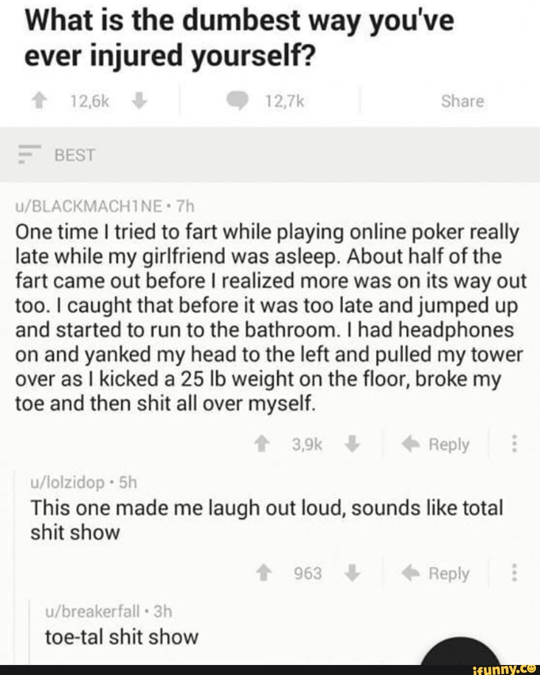 What is the dumbest way you've
ever injured yourself?
One time I tried to fart while playing online poker really
late while my girlfriend was asleep. About half of the
fart came out before I realized more was on its way out
too. I caught that before it was too late and jumped up
and started to run to the bathroom. I had headphones
on and yanked my head to the left and pulled my tower
over as I kicked a 25 lb weight on the floor, broke my
toe and then shit all over myself.
This one made me laugh out loud, sounds like total
shit show