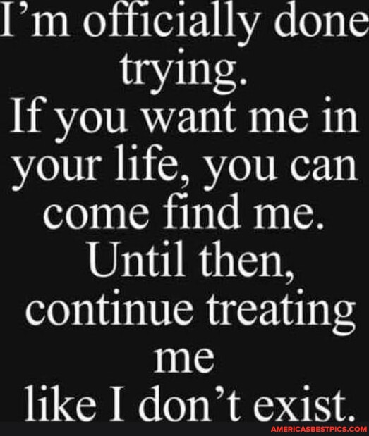 I'm officially done trying. If you want me in your life, you can come