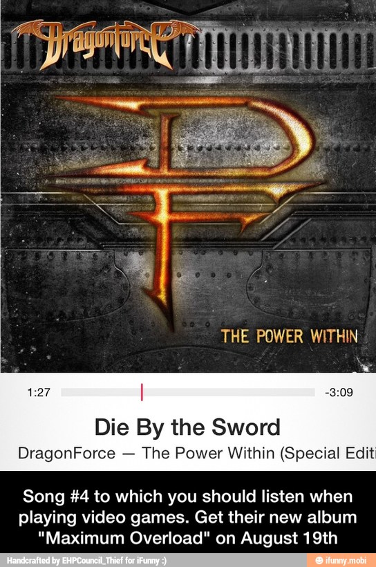 Die By the Sword
The Power Within (Special Edit
Song #4 to which you should listen when
playing video games. Get their new album
"Maximum Overload" on August 19th - Song #4 to which you should listen when playing video games. Get their new album "Maximum Overload" on August 19th