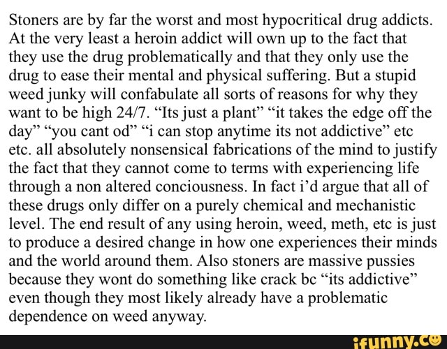 Stoners are by far the worst and most hypocritical drug addicts.
At the very least a heroin addict will own up to the fact that they use the drug problematically and that they only use the drug to ease their mental and physical suffering. But a stupid weed junky will confabulate all sorts of reasons for why they want to be high "Its just a plant" "it takes the edge off the day" "you cant od" "i can stop anytime its not addictive" etc etc. all absolutely nonsensical fabrications of the mind to justify the fact that they cannot come to terms with experiencing life through a non altered conciousness. In fact i'd argue that all of these drugs only differ on a purely chemical and mechanistic level. The end result of any using heroin, weed, meth, etc is just to produce a desired change in how one experiences their minds and the world around them. Also stoners are massive pussies because they wont do something like crack be "its addictive" even though they most likely already have a problematic dependence on weed anyway.