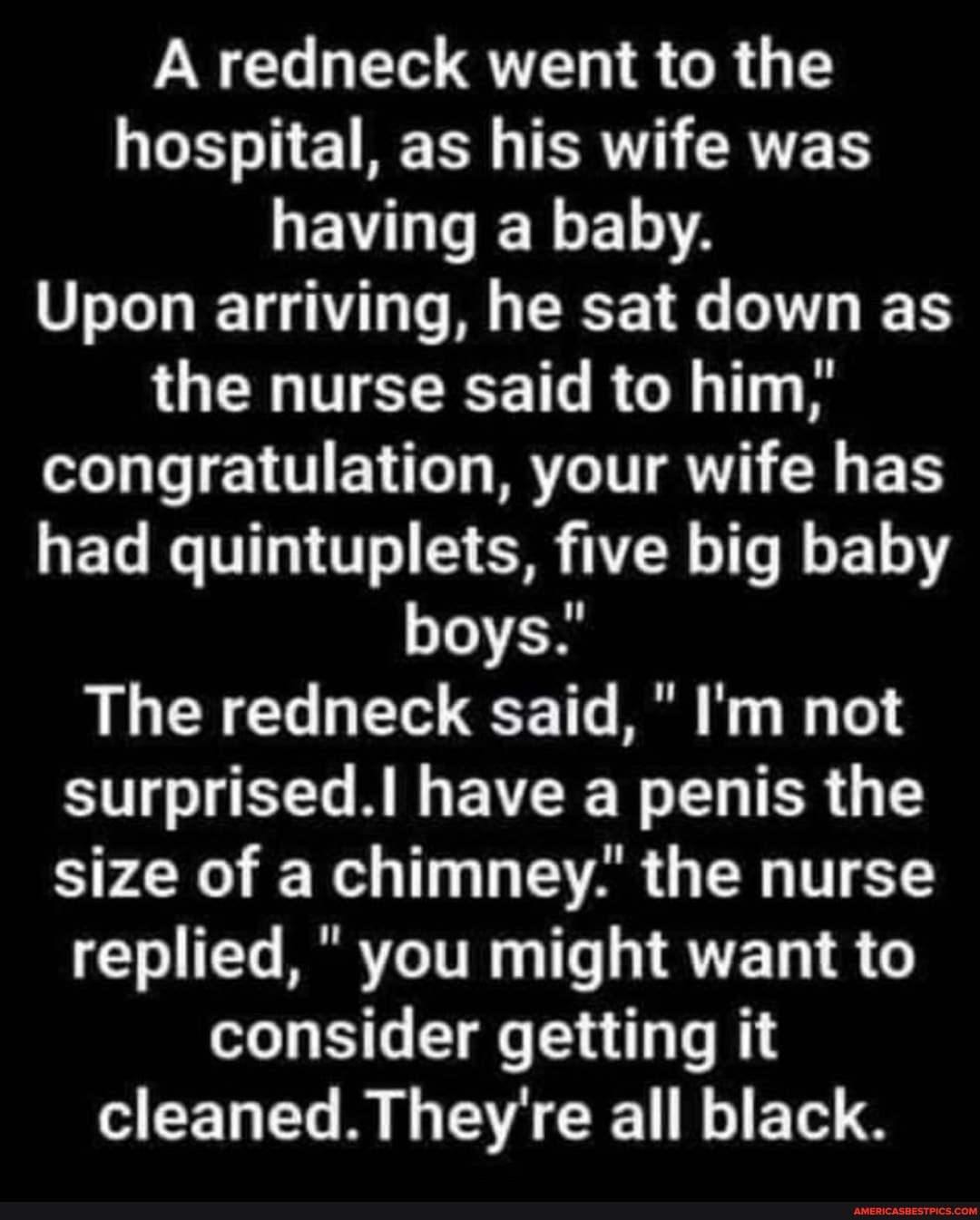 A redneck went to the hospital, as his wife was having a baby.
Upon arriving, he sat down as the nurse said to him;' congratulation, your wife has had quintuplets, five big baby boys.'
The redneck said, " I'm not surprised.I have a penis the size of a chimney.' the nurse replied, " you might want to consider getting it
cleaned. They're all black.